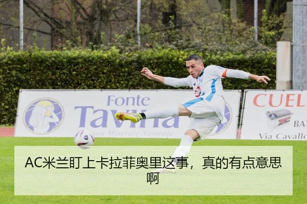 AC米兰盯上卡拉菲奥里这事，真的有点意思啊