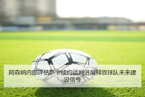 阿森纳内部评估萨卡续约谈判进展释放球队未来建设信号