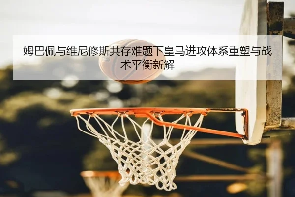 姆巴佩与维尼修斯共存难题下皇马进攻体系重塑与战术平衡新解