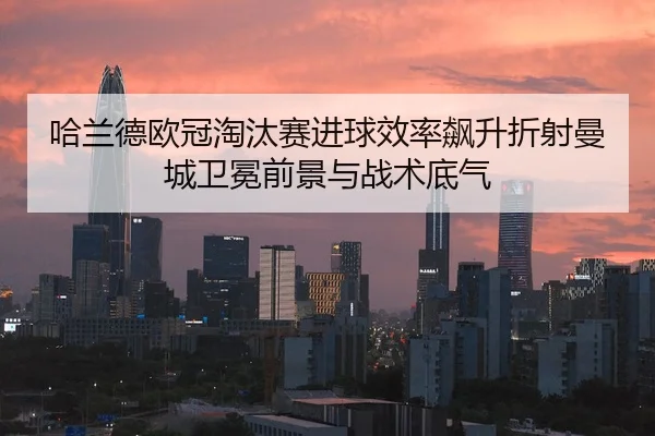 哈兰德欧冠淘汰赛进球效率飙升折射曼城卫冕前景与战术底气