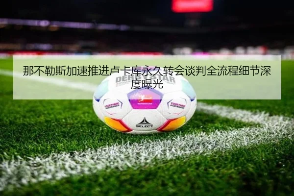 那不勒斯加速推进卢卡库永久转会谈判全流程细节深度曝光