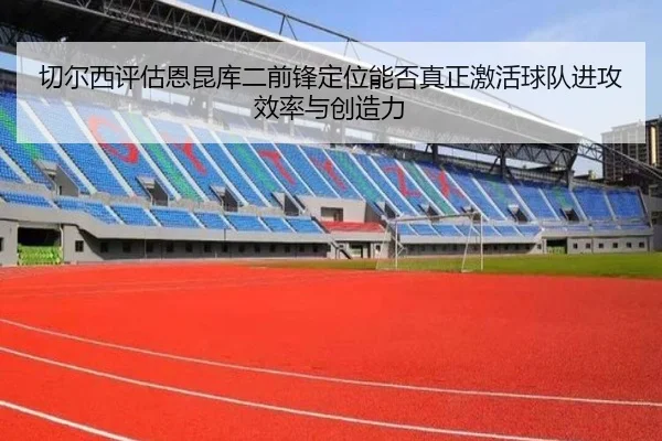 切尔西评估恩昆库二前锋定位能否真正激活球队进攻效率与创造力