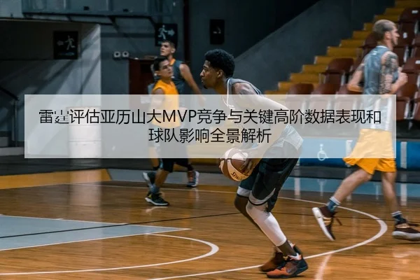 雷霆评估亚历山大MVP竞争与关键高阶数据表现和球队影响全景解析
