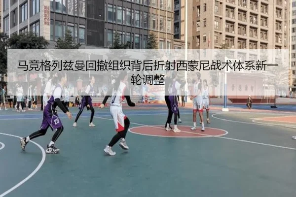 马竞格列兹曼回撤组织背后折射西蒙尼战术体系新一轮调整