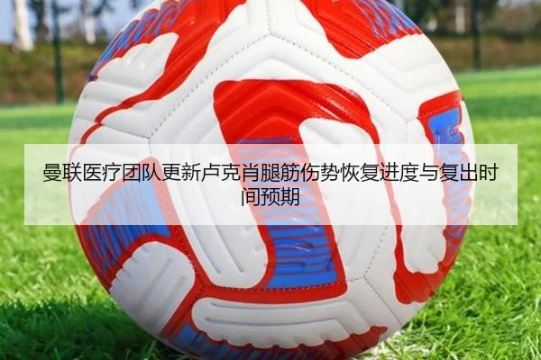 曼联医疗团队更新卢克肖腿筋伤势恢复进度与复出时间预期