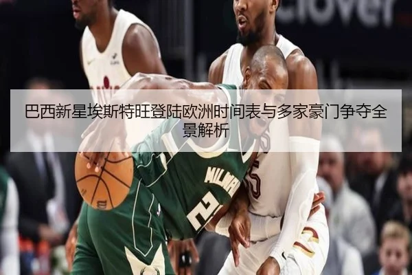 巴西新星埃斯特旺登陆欧洲时间表与多家豪门争夺全景解析