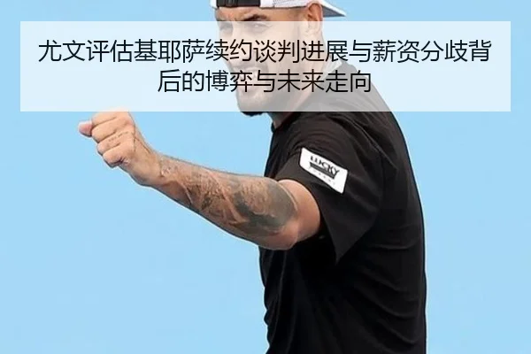 尤文评估基耶萨续约谈判进展与薪资分歧背后的博弈与未来走向