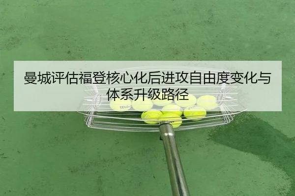 曼城评估福登核心化后进攻自由度变化与体系升级路径