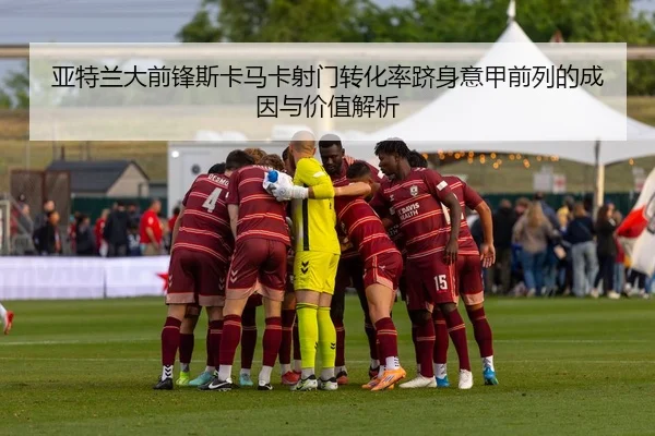 亚特兰大前锋斯卡马卡射门转化率跻身意甲前列的成因与价值解析