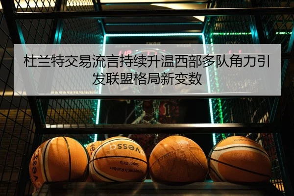 杜兰特交易流言持续升温西部多队角力引发联盟格局新变数