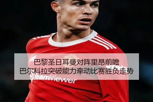 巴黎圣日耳曼对阵里昂前瞻 巴尔科拉突破能力牵动比赛胜负走势