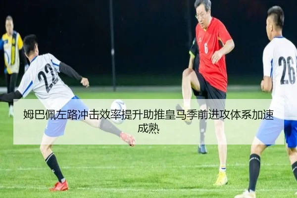 姆巴佩左路冲击效率提升助推皇马季前进攻体系加速成熟